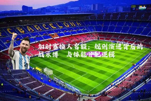加时赛换人名额：规则演进背后的战术博弈与体能分配逻辑
