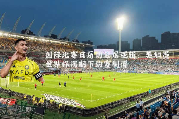 国际比赛日历的底层逻辑:美加墨世界杯周期下的赛制博弈