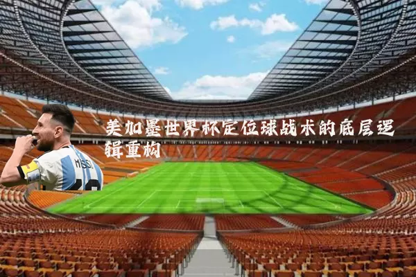 美加墨世界杯定位球战术的底层逻辑重构