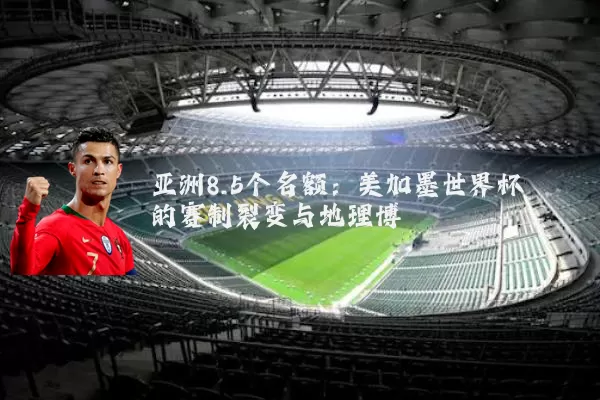 亚洲8.5个名额:美加墨世界杯的赛制裂变与地理博弈
