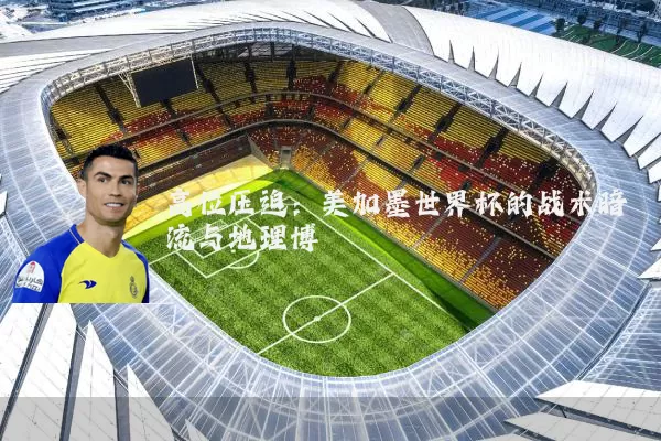高位压迫：美加墨世界杯的战术暗流与地理博弈