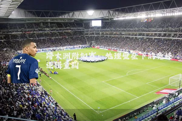 跨大洲附加赛:地理壁垒下的竞技逻辑重构