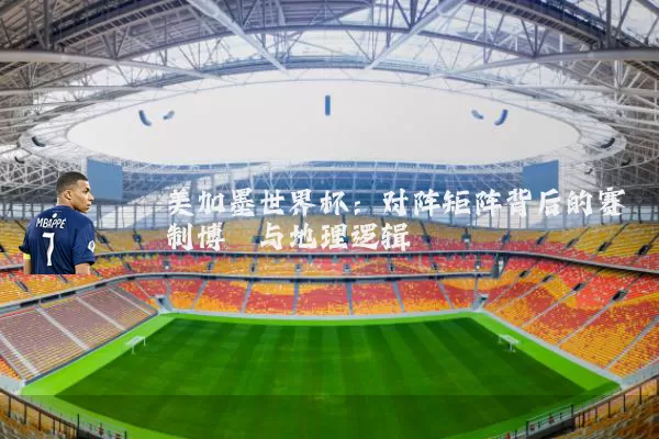 美加墨世界杯:对阵矩阵背后的赛制博弈与地理逻辑