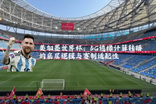 美加墨世界杯:5G边缘计算转播的底层逻辑与赛制适配性
