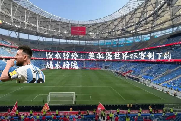 饮水暂停:美加墨世界杯赛制下的战术暗流